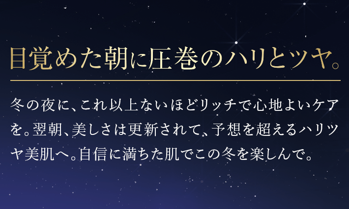 目覚めた朝に圧巻のハリとツヤ。冬の夜に、これ以上ないほどリッチで心地よいケアを。翌朝、美しさは更新されて、予想を超えるハリツヤ美肌へ。自信に満ちた肌でこの冬を楽しんで。