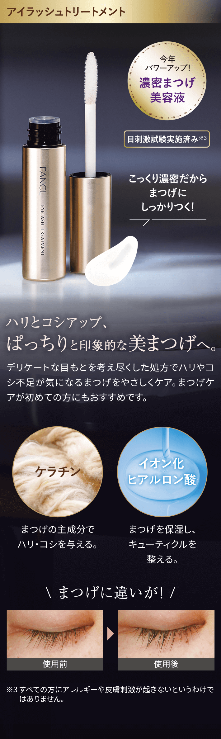 アイラッシュトリートメント今年パワーアップ!濃密まつげ美容液目刺激試験実施済み※3こっくり濃密だからまつげにしっかりつく!ハリとコシアップ、ぱっちりと印象的な美まつげへ。デリケートな目もとを考え尽くした処方でハリやコシ不足が気になるまつげをやさしくケア。まつげケが初めての方にもおすすめです。