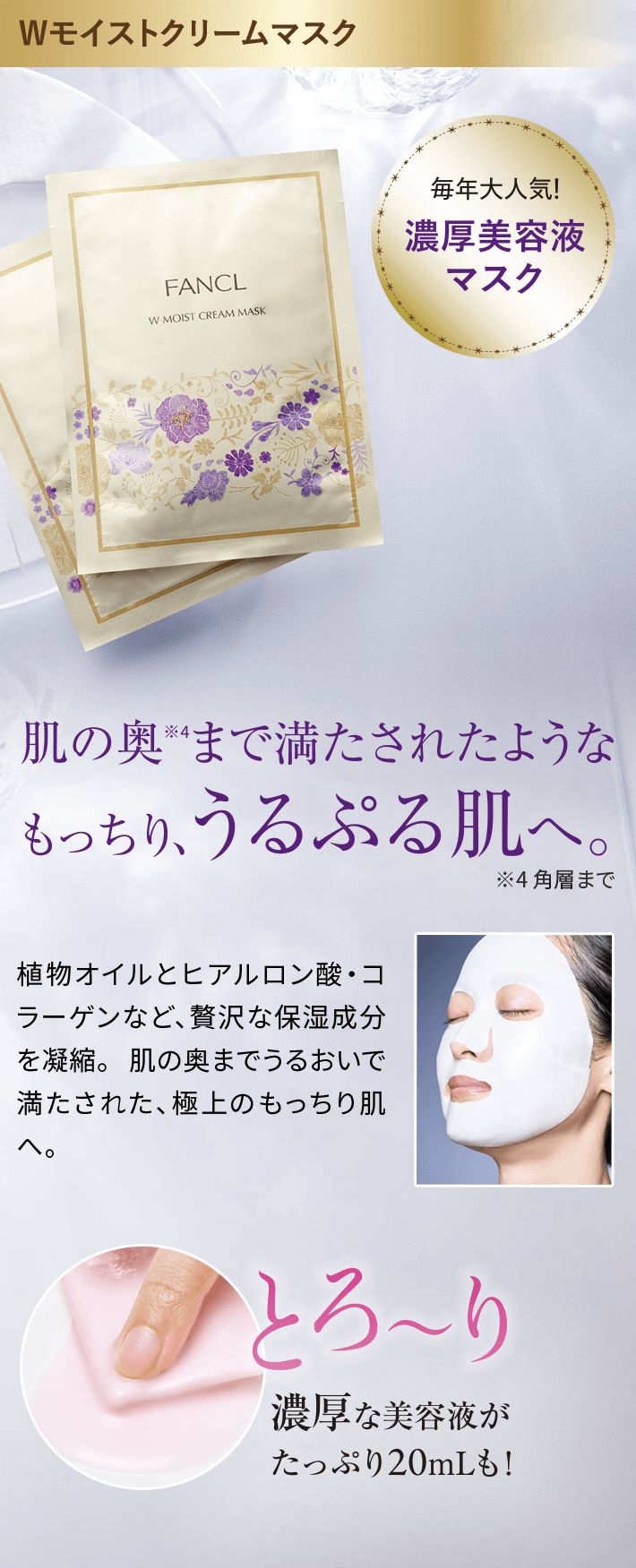 Wモイストクリームマスク每年大人気!濃厚美容液マスク肌の奥※まで満たされたようなもっちり、うるぷる肌へ。植物オイルとヒアルロン酸·コラーゲンなど、贅沢な保湿成分を凝縮。肌の奥までうるおいで満たされた、極上のもっちり肌へoとろ~り濃厚な美容液がたっぷり20mLも!