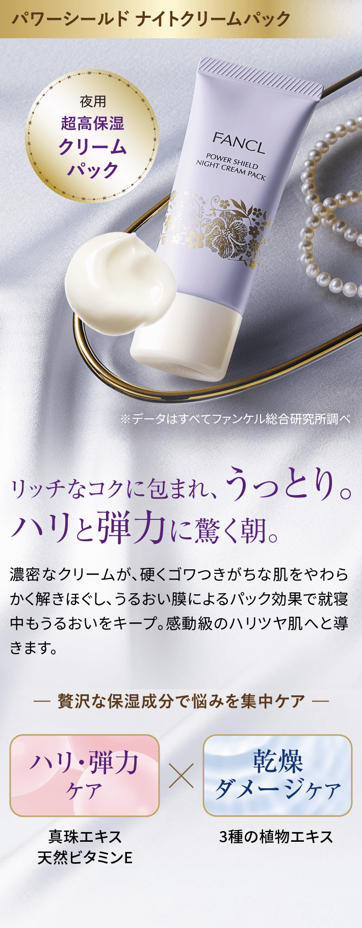 パワーシールドナイトクリームパックリッチなコクに包まれ、うっとり。ハリと弾力に驚く朝。濃密なクリームが、硬くゴワつきがちな肌をやわらかく解きほぐし、うるおい膜によるパック効果で就寝中もうるおいをキープ。感動級のハリツヤ肌へと導きます。贅沢な保湿成分で悩みを集中ケアハリ·弾力ケア真珠エキス天然ビタミンE乾燥ダメージケア3種の植物エキス