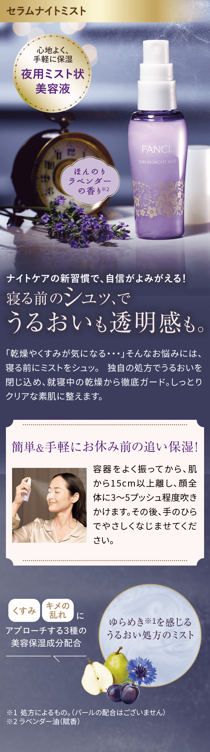 セラムナイトミスト心地よく、手軽に保湿夜用ミスト状美容液ほんのりラベンダーの香り※2ナイトケアの新習慣で、自信がよみがえる!寝る前のンユツ、でうるおいも透明感も。「乾燥やくすみが気になる…」そんなお悩みには、寝る前にミストをシュツ。独自の処方でうるおいを閉じ込め、就寝中の乾燥から徹底ガード。しっとりクリアな素肌に整えます。簡単&手軽にお休み前の追い保湿!容器をよく振ってから、肌から15cm以上離し、顔全体に3~5プッシュ程度吹きかけます。その後、手のひらでやさしくなじませてください。ゆらめき※1を感じるうるおい処方のミストくすみ キメの乱れにアプローチする3種の美容保湿成分配合※1 処方によるもの。(パールの配合はございません)※2ラベンダー油(賦香)