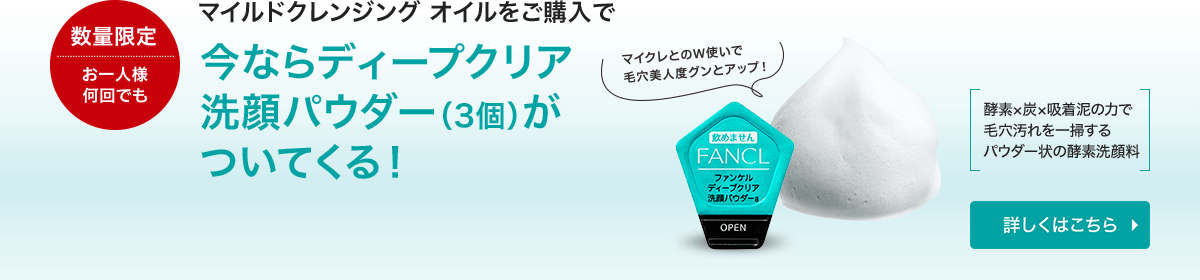 数量限定 お一人様 何回でも マイルドクレンジング オイルをご購入で 今ならディープクリア 洗顔パウダー（3個）がついてくる！マイクレとのW使いで毛穴美人度グンとアップ！ 酵素×炭×吸着泥の力で毛穴汚れを一掃するパウダー状の酵素洗顔料 詳しくはこちら
