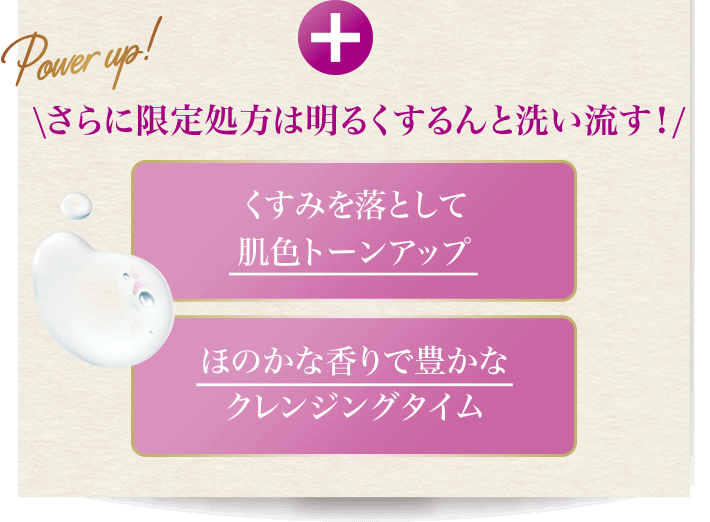 Power up! さらに限定処方は明るくするんと洗い流す! くすみを落として肌色トーンアップ ほのかな香りで豊かなクレンジングタイム