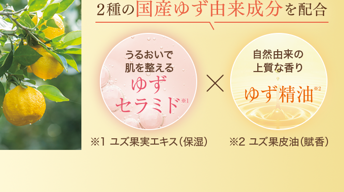 2種の国産ゆず由来成分を配合 うるおいで肌を整えるゆずセラミド※1 ユズ果実エキス(保湿)×自然由来の上質な香り ゆず精油 ※2 ユズ果皮油(賦香)