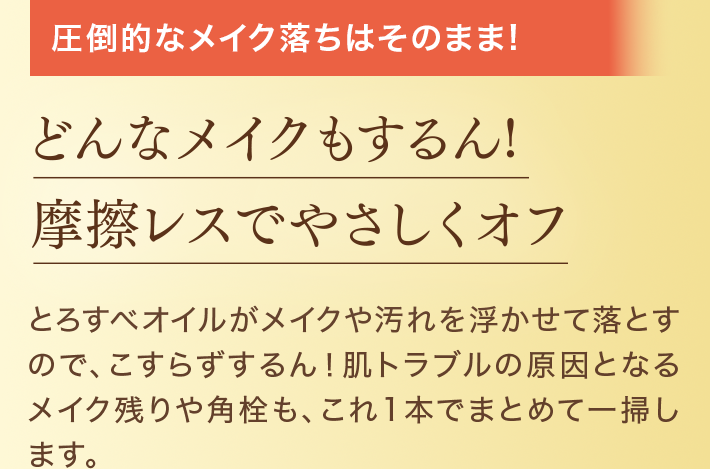 圧倒的なメイク落ちはそのまま! どんなメイクもするん!摩擦レスでやさしくオフ とろすベオイルがメイクや汚れを浮かせて落とすので、こすらずするん!肌トラブルの原因となるメイク残りや角栓も、これ1本でまとめて一掃します。