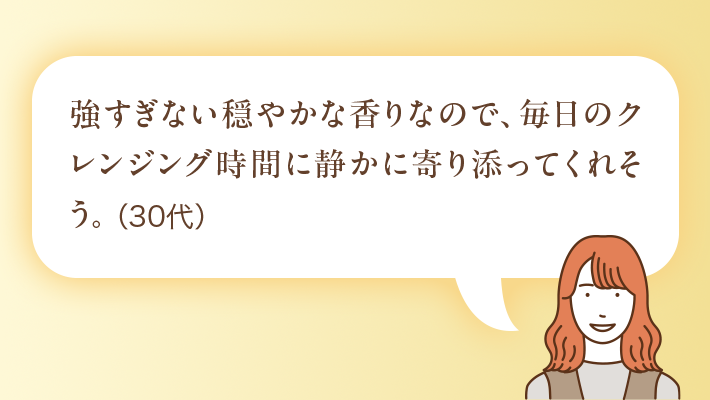 強すぎない穏やかな香りなので、毎日のクレンジング時間に静かに寄り添ってくれそう。(30代)