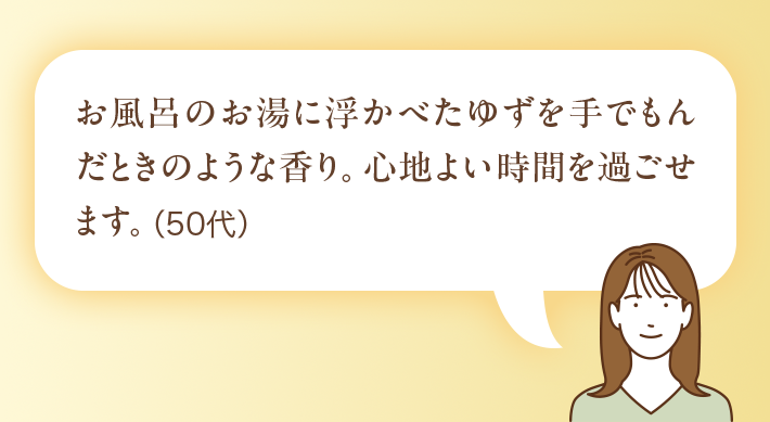 お風呂のお湯に浮かべたゆずを手でもんだときのような香り。心地よい時間を過ごせます。(50代)