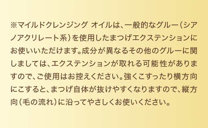 ※マイルドクレンジング オイルは、一般的なグルー(シアノアクリレート系)を使用したまつげエクステンションにお使いいただけます。成分が異なるその他のグルーに関しましては、エクステンションが取れる可能性がありますので、ご使用はお控えください。強くこすったり横方向にこすると、まつげ自体が抜けやすくなりますので、縦方向(毛の流れ)に沿ってやさしくお使いください。