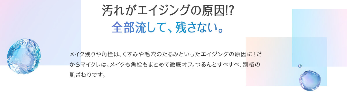 汚れがエイジングの原因!？全部流して、残さない。メイク残りや角栓は、くすみや毛穴のたるみといったエイジングの原因に！だからマイクレは、メイクも角栓もまとめて徹底オフ。つるんとすべすべ、別格の肌ざわりです。