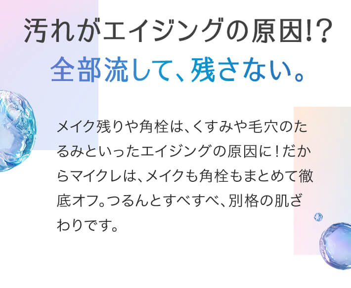 汚れがエイジングの原因!？全部流して、残さない。メイク残りや角栓は、くすみや毛穴のたるみといったエイジングの原因に！だからマイクレは、メイクも角栓もまとめて徹底オフ。つるんとすべすべ、別格の肌ざわりです。