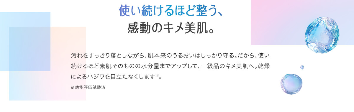 使い続けるほど整う、感動のキメ美肌。汚れをすっきり落としながら、肌本来のうるおいはしっかり守る。だから、使い続けるほど素肌そのものの水分量までアップして、一級品のキメ美肌へ。乾燥による小ジワを目立たなくします※。※効能評価試験済