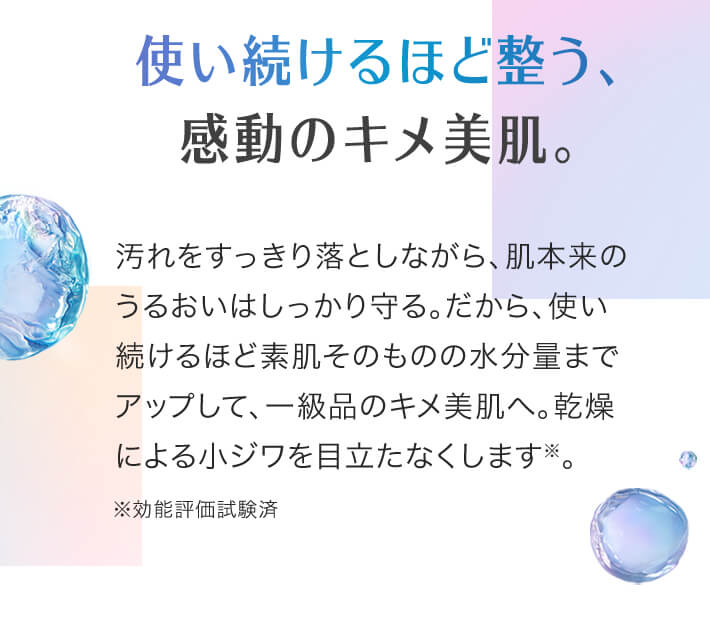 使い続けるほど整う、感動のキメ美肌。汚れをすっきり落としながら、肌本来のうるおいはしっかり守る。だから、使い続けるほど素肌そのものの水分量までアップして、一級品のキメ美肌へ。乾燥による小ジワを目立たなくします※。※効能評価試験済