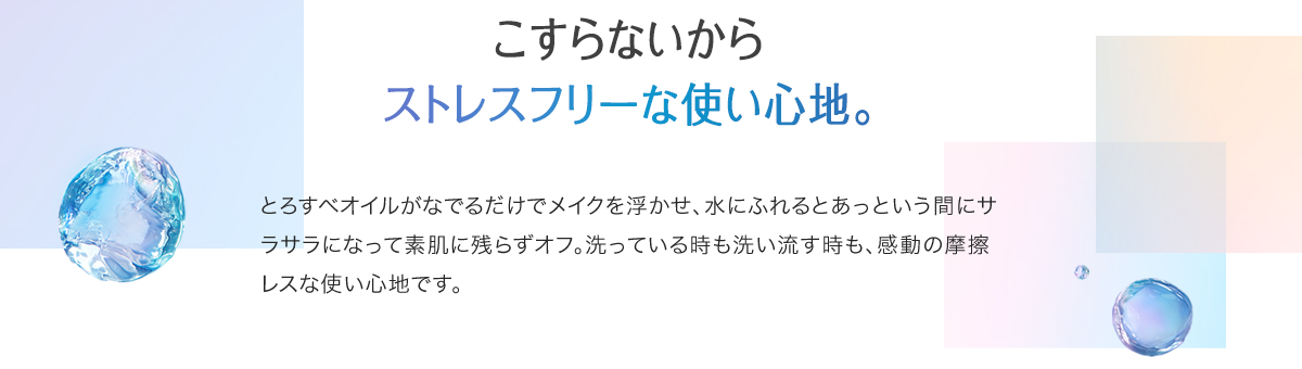 こすらないからストレスフリーな使い心地。とろすべオイルがなでるだけでメイクを浮かせ、水にふれるとあっという間にサラサラになって素肌に残らずオフ。洗っている時も洗い流す時も、感動の摩擦レスな使い心地です。