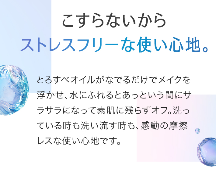 こすらないからストレスフリーな使い心地。とろすべオイルがなでるだけでメイクを浮かせ、水にふれるとあっという間にサラサラになって素肌に残らずオフ。洗っている時も洗い流す時も、感動の摩擦レスな使い心地です。