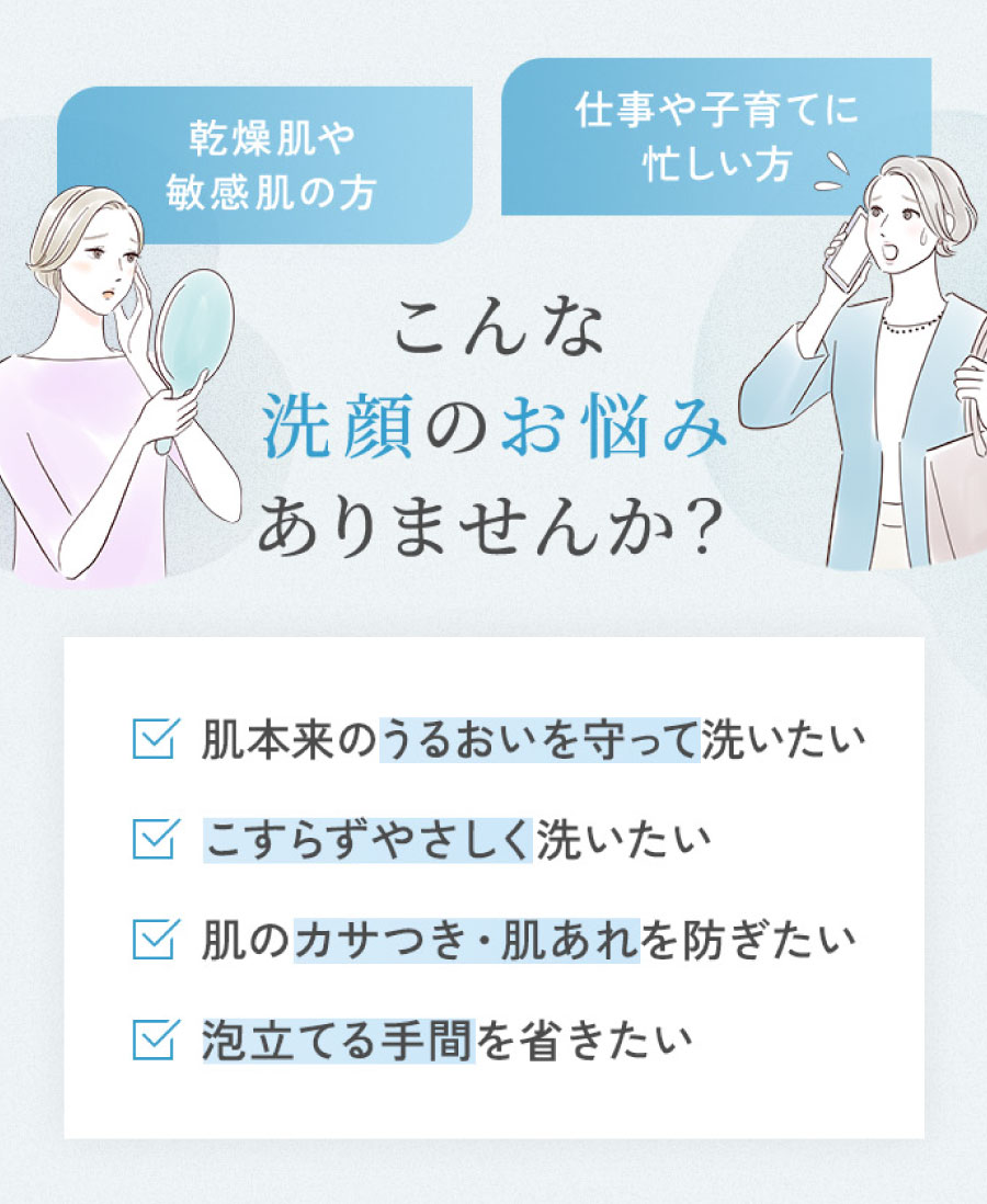 乾燥肌や敏感肌の方仕事や子育てに忙しい方こんな洗顔のお悩みありませんか? ✓肌本来のうるおいを守って洗いたい ✓こすらずやさしく洗いたい ✓肌のカサつき・肌あれを防ぎたい ✓泡立てる手間を省きたい