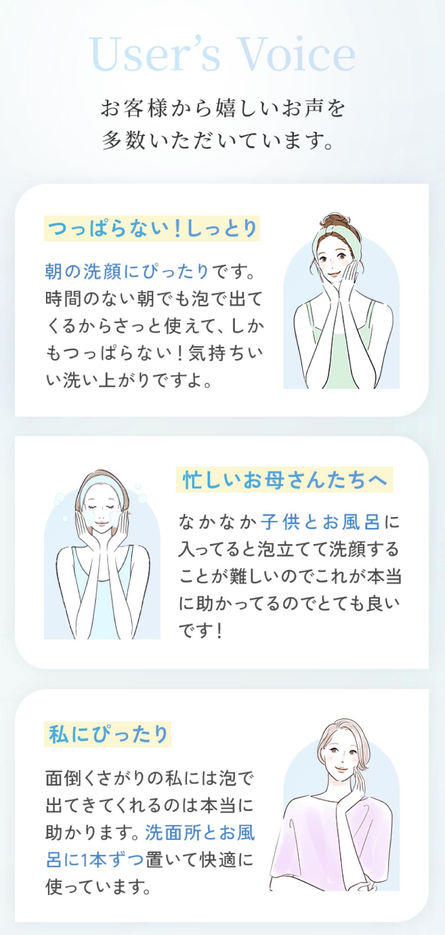 User'sVoice お客様から嬉しいお声を多数いただいています。つっぱらない!しっとり 朝の洗顔にぴったりです。時間のない朝でも泡で出てくるからさっと使えて、しかもつっぱらない!気持ちいい洗い上がりですよ。忙しいお母さんたちへなかなか子供とお風呂に入ってると泡立てて洗顔することが難しいのでこれが本当に助かってるのでとても良いです! 私にぴったり 面倒くさがりの私には泡で出てきてくれるのは本当に助かります。洗面所とお風呂に1本ずつ置いて快適に使っています。