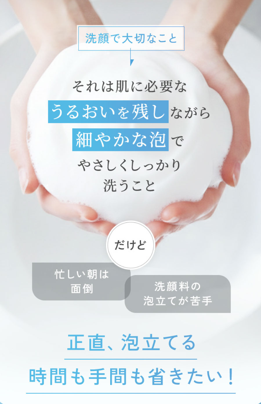 洗顔で大切なことそれは肌に必要なうるおいを残しながら細やかな泡でやさしくしっかり洗うこと だけど忙しい朝は面倒洗顔料の泡立てが苦手正直、泡立てる時間も手間も省きたい!