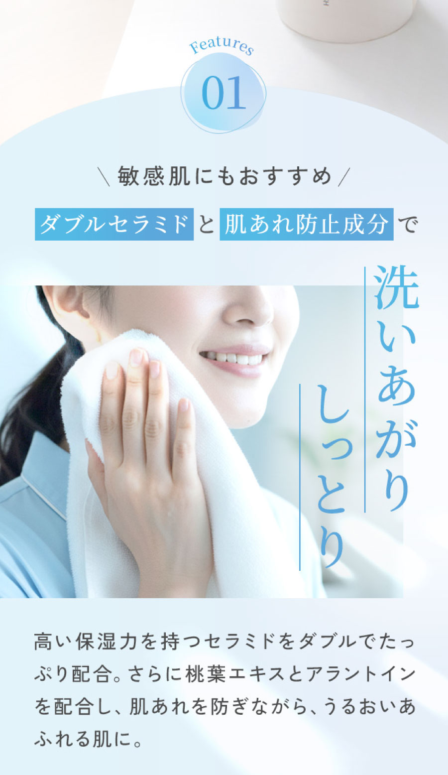 Features01 敏感肌にもおすすめ ダブルセラミドと肌あれ防止成分で洗いあがりしっとり高い保湿力を持つセラミドをダブルでたっぷり配合。さらに桃葉エキスとアラントインを配合し、肌あれを防ぎながら、うるおいあふれる肌に。