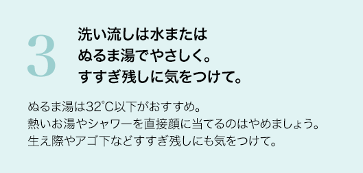 3 洗い流しは水またはぬるま湯でやさしく。すすぎ残しに気をつけて。