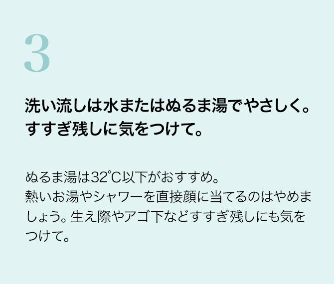 3 洗い流しは水またはぬるま湯でやさしく。すすぎ残しに気をつけて。