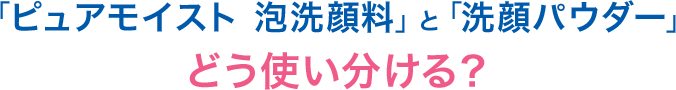 「ピュアモイスト 泡洗顔料」と「洗顔パウダー」どう使い分ける？　