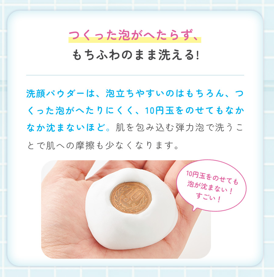 つくった泡がへたらず、もちふわのまま洗える!洗顔パウダーは、泡立ちやすいのはもちろん、つくった泡がへたりにくく、10円玉をのせてもなかなか沈まないほど。肌を包み込む弾力泡で洗うことで肌への摩擦も少なくなります。