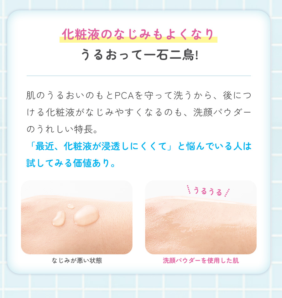 化粧液のなじみもよくなりうるおって一石二鳥!肌のうるおいのもとPCAを守って洗うから、後につける化粧液がなじみやすくなるのも、洗顔パウダーのうれしい特長。「最近、化粧液が浸透しにくくて」と悩んでいる人は試してみる価値あり。