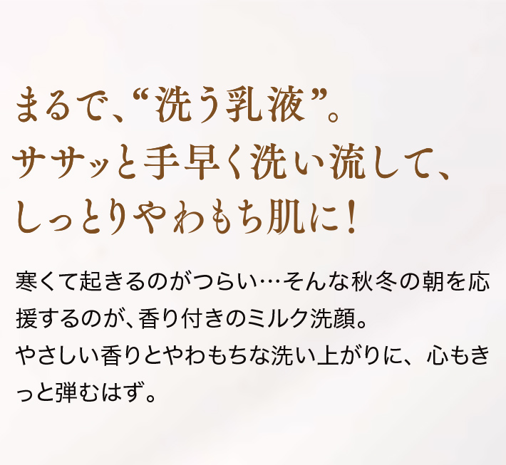 まるで、“洗う乳液”。ササッと手早く洗い流して、しっとりやわもち肌に!寒くて起きるのがつらい…そんな秋冬の朝を応援するのが、香り付きのミルク洗顔。やさしい香りとやわもちな洗い上がりに、心もきっと弾むはず。