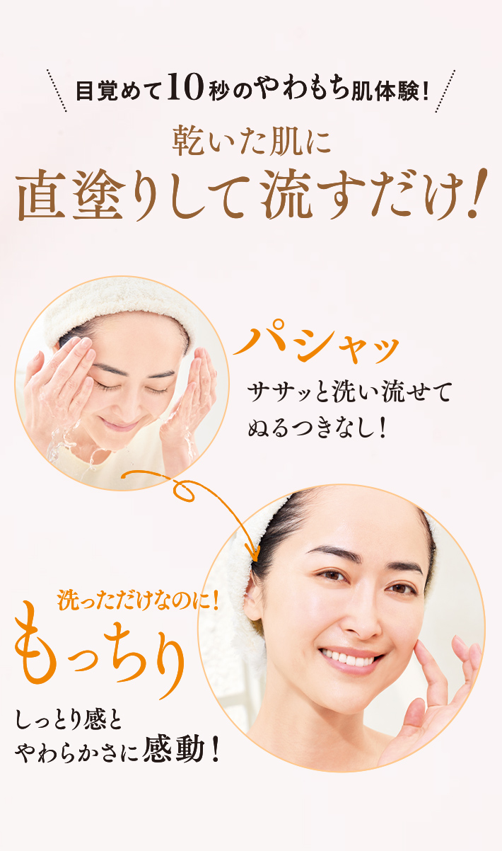 目覚めて10秒のやわもち肌体験!乾いた肌に直塗りして流すだけ! パシャツ ササッと洗い流せてぬるつきなし!洗っただけなのに!もっちりしっとり感とやわらかさに感動!
