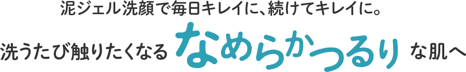 泥ジェル洗顔で毎日キレイに、続けてキレイに。洗うたび触りたくなるなめらかつるりな肌へ