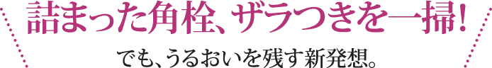 詰まった角栓、ザラつきを一掃！でも、うるおいを残す新発想。