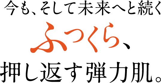 今も、そして未来へと続く ふっくら、押し返す弾力肌。