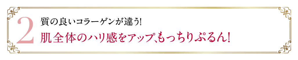 2 質の良いコラーゲンが違う！肌全体のハリ感をアップ、もっちりぷるん！