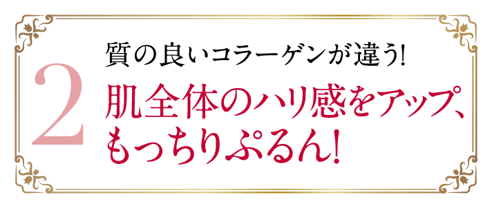 2 質の良いコラーゲンが違う！肌全体のハリ感をアップ、もっちりぷるん！