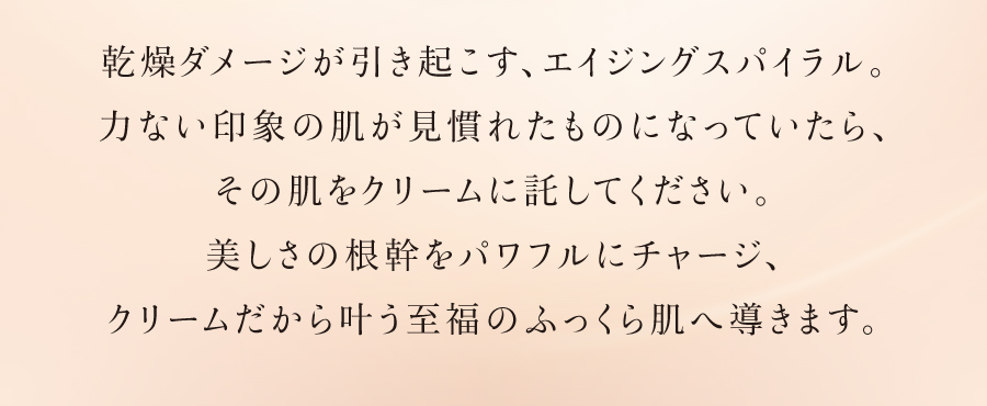 乾燥ダメージが引き起こす、エイジングスパイラル。力ない印象の肌が見慣れたものになっていたら、その肌をクリームに託してください。美しさの根幹をパワフルにチャージ、クリームだから叶う至福のふっくら肌へ導きます。