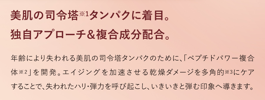 美肌の司令塔※1タンパクに着目。独自アプローチ＆複合成分配合。年齢により失われる美肌の司令塔タンパクのために、「ペプチドパワー複合体※2」を開発。エイジングを加速させる乾燥ダメージを多角的※3にケアすることで、失われたハリ・弾力を呼び起こし、いきいきと弾む印象へ導きます。