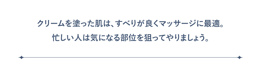 クリームを塗った肌は、すべりが良くマッサージに最適。忙しい人は気になる部位を狙ってやりましょう。