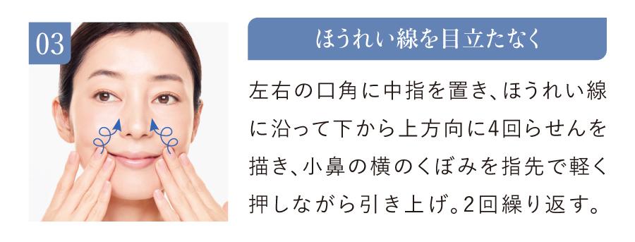 03 ほうれい線を目立たなく 左右の口角に中指を置き、ほうれい線に沿って下から上方向に4回らせんを描き、小鼻の横のくぼみを指先で軽く押しながら引き上げ。2回繰り返す。