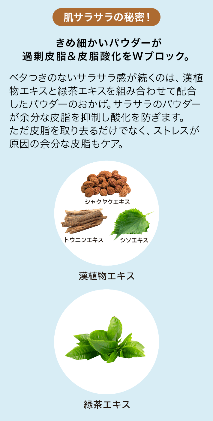 肌サラサラの秘密！ きめ細かいパウダーが過剰皮脂＆皮脂酸化をWブロック。 ベタつきのないサラサラ感が続くのは、漢植物エキスと緑茶エキスを組み合わせて配合したパウダーのおかげ。サラサラのパウダーが余分な皮脂を抑制し酸化を防ぎます。ただ皮脂を取り去るだけでなく、ストレスが原因の余分な皮脂もケア。