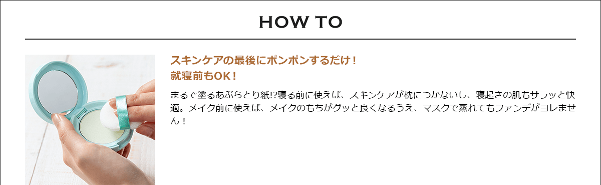 HOW TO スキンケアの最後にポンポンするだけ！就寝前もOK！ まるで塗るあぶらとり紙!?寝る前に使えば、スキンケアが枕につかないし、寝起きの肌もサラッと快適。メイク前に使えば、メイクのもちがグッと良くなるうえ、マスクで蒸れてもファンデがヨレません！