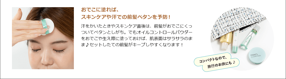 おでこに塗れば、スキンケアや汗での前髪ペタンを予防！汗をかいたときやスキンケア直後は、前髪がおでこにくっついてペタンとしがち。でもオイルコントロールパウダーをおでこや生え際に塗っておけば、肌表面はサラサラのまま♪セットしたての前髪がキープしやすくなります！ コンパクトなので、旅行のお供にも♪