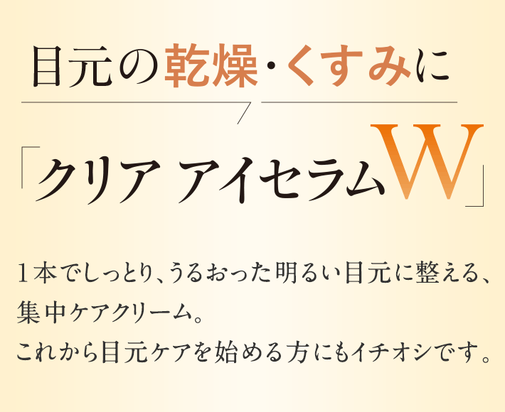 目元の乾燥・くすみに「クリア アイセラムＷ」１本でしっとり、うるおった明るい目元に整える、集中ケアクリーム。これから目元ケアを始める方にもイチオシです。