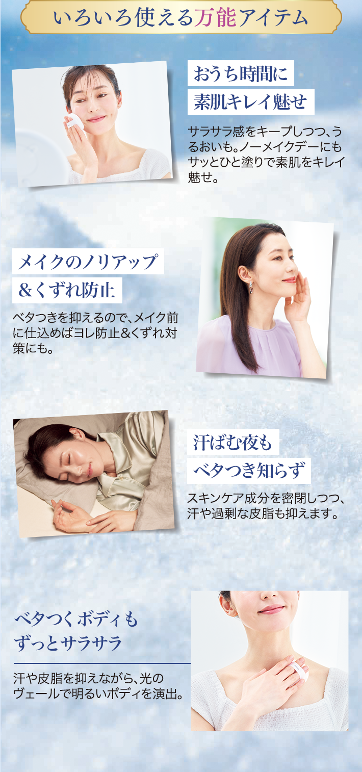 いろいろ使える万能アイテム おうち時間に素肌キレイ魅せ サラサラ感をキープしつつ、うるおいも。ノーメイクデーにもサッとひと塗りで素肌をキレイ魅せ。 メイクのノリアップ&くずれ防止 ベタつきを抑えるので、メイク前に仕込めばヨレ防止&くずれ対策にも。 汗ばむ夜もべタつき知らず スキンケア成分を密閉しつつ、汗や過剰な皮脂も抑えます。 ベタつくボディもずっとサラサラ 汗や皮脂を抑えながら、光のヴェールで明るいボディを演出。