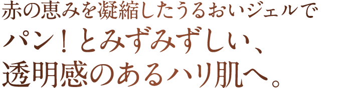 赤の恵みを凝縮したうるおいジェルでパン！とみずみずしい、透明感のあるハリ肌へ。