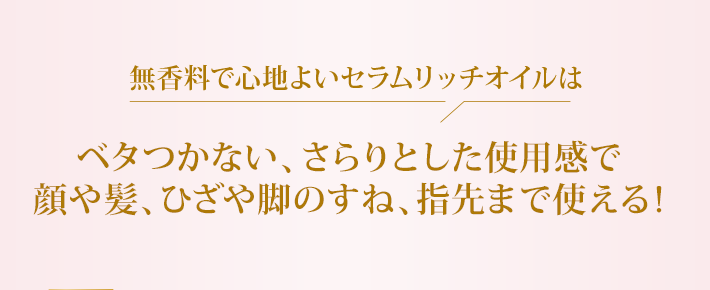 無香料で心地よいセラムリッチオイルはベタつかない、さらりとした使用感で顔や髪、ひざや脚のすね、指先まで使える!
