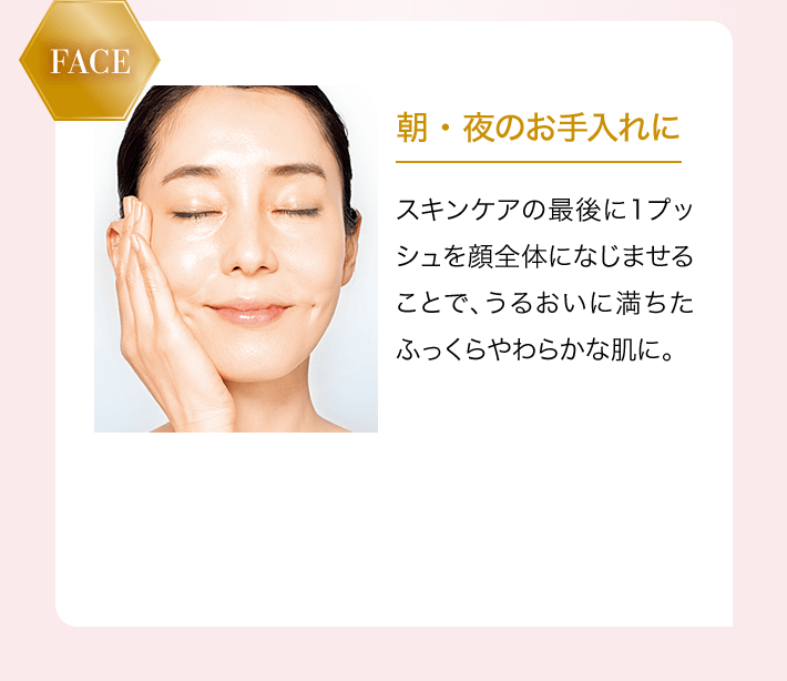 FACE 朝・夜のお手入れに スキンケアの最後に1プッシュを顔全体になじませることで、うるおいに満ちたふっくらやわらかな肌に。