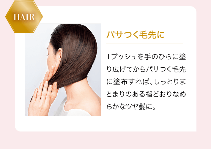 HAIR パサつく毛先に 1プッシュを手のひらに塗り広げてからパサつく毛先に塗布すれば、しっとりまとまりのある指どおりなめらかなツヤ髪に。