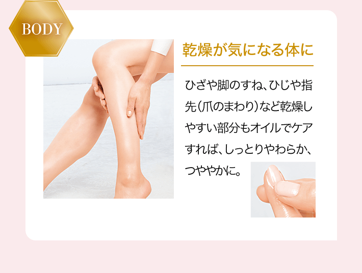 BODY 乾燥が気になる体に ひざや脚のすね、ひじや指先（爪のまわり）など乾燥しやすい部分もオイルでケアすれば、しっとりやわらか、つややかに。