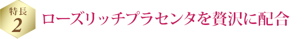 特長 2 ローズリッチプラセンタを贅沢に配合