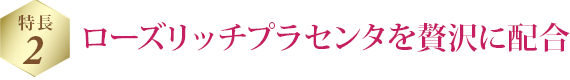 特長 2 ローズリッチプラセンタを贅沢に配合